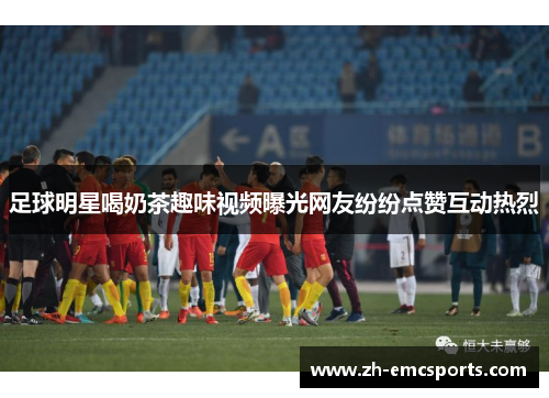 足球明星喝奶茶趣味视频曝光网友纷纷点赞互动热烈